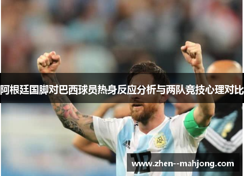 阿根廷国脚对巴西球员热身反应分析与两队竞技心理对比