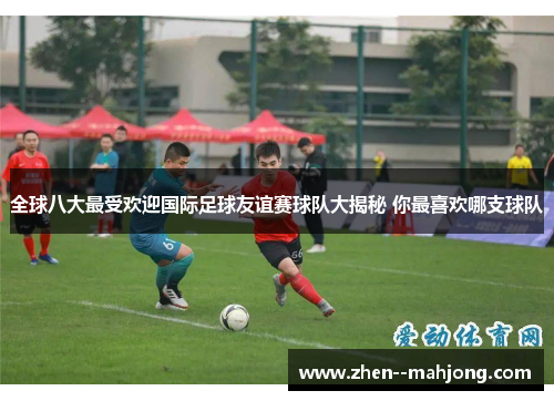 全球八大最受欢迎国际足球友谊赛球队大揭秘 你最喜欢哪支球队 全球八大最受欢迎国际足球友谊赛球队大揭秘 你最喜欢哪支球队