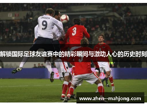 解锁国际足球友谊赛中的精彩瞬间与激动人心的历史时刻 解锁国际足球友谊赛中的精彩瞬间与激动人心的历史时刻