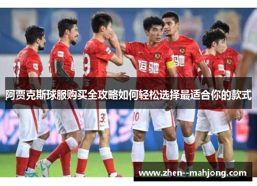 阿贾克斯球服购买全攻略如何轻松选择最适合你的款式