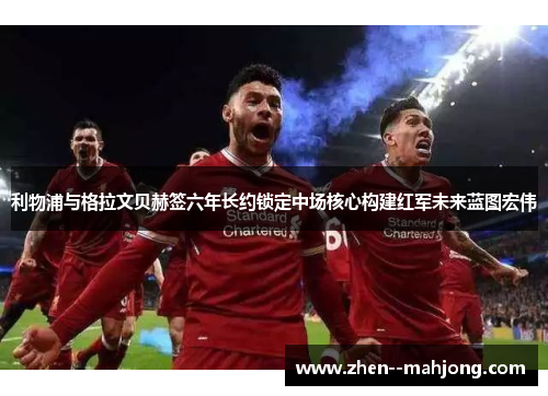 利物浦与格拉文贝赫签六年长约锁定中场核心构建红军未来蓝图宏伟