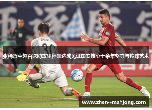 张稀哲中超百次助攻里程碑达成见证国安核心十余年坚守与传球艺术 张稀哲中超百次助攻里程碑达成见证国安核心十余年坚守与传球艺术