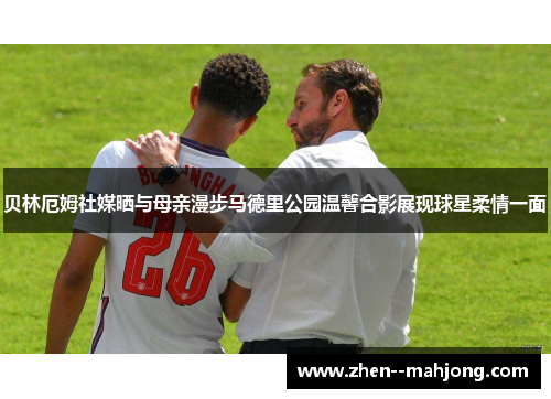 贝林厄姆社媒晒与母亲漫步马德里公园温馨合影展现球星柔情一面
