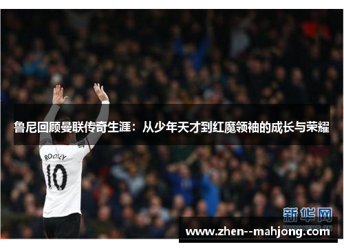 鲁尼回顾曼联传奇生涯：从少年天才到红魔领袖的成长与荣耀