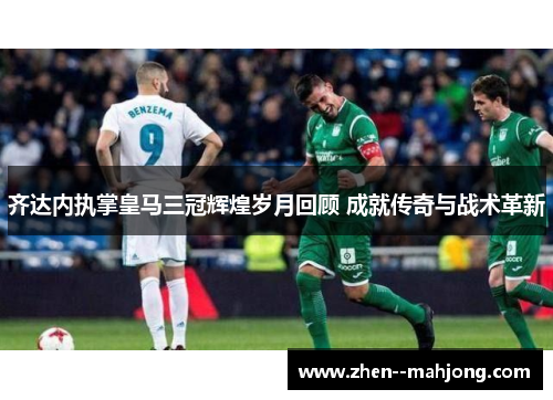 齐达内执掌皇马三冠辉煌岁月回顾 成就传奇与战术革新 齐达内执掌皇马三冠辉煌岁月回顾 成就传奇与战术革新