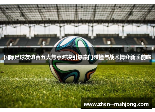 国际足球友谊赛五大焦点对决引爆豪门碰撞与战术博弈新季前瞻 国际足球友谊赛五大焦点对决引爆豪门碰撞与战术博弈新季前瞻